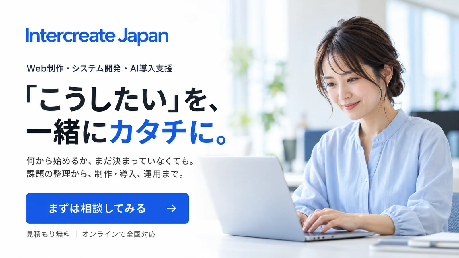 Intercreate Japan Web制作・システム開発・AI導入支援 「こうしたい」を、一緒にカタチに。何から始めるか、まだ決まっていなくても。課題の整理から、制作・導入、運用まで。まずは相談してみる 見積もり無料|オンラインで全国対応